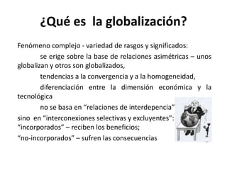 ¿Qué es la globalización?
Fenómeno complejo - variedad de rasgos y significados:
se erige sobre la base de relaciones asimétricas – unos
globalizan y otros son globalizados,
tendencias a la convergencia y a la homogeneidad,
diferenciación entre la dimensión económica y la
tecnológica
no se basa en “relaciones de interdepencia”
sino en “interconexiones selectivas y excluyentes”:
“incorporados” – reciben los beneficios;
“no-incorporados” – sufren las consecuencias
 
