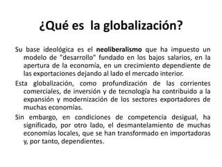 ¿Qué es la globalización?
Su base ideológica es el neoliberalismo que ha impuesto un
modelo de "desarrollo" fundado en los bajos salarios, en la
apertura de la economía, en un crecimiento dependiente de
las exportaciones dejando al lado el mercado interior.
Esta globalización, como profundización de las corrientes
comerciales, de inversión y de tecnología ha contribuido a la
expansión y modernización de los sectores exportadores de
muchas economías.
Sin embargo, en condiciones de competencia desigual, ha
significado, por otro lado, el desmantelamiento de muchas
economías locales, que se han transformado en importadoras
y, por tanto, dependientes.
 