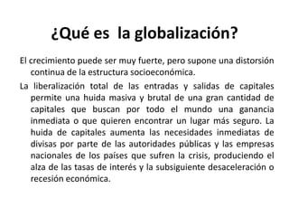 ¿Qué es la globalización?
El crecimiento puede ser muy fuerte, pero supone una distorsión
continua de la estructura socioeconómica.
La liberalización total de las entradas y salidas de capitales
permite una huida masiva y brutal de una gran cantidad de
capitales que buscan por todo el mundo una ganancia
inmediata o que quieren encontrar un lugar más seguro. La
huida de capitales aumenta las necesidades inmediatas de
divisas por parte de las autoridades públicas y las empresas
nacionales de los países que sufren la crisis, produciendo el
alza de las tasas de interés y la subsiguiente desaceleración o
recesión económica.
 