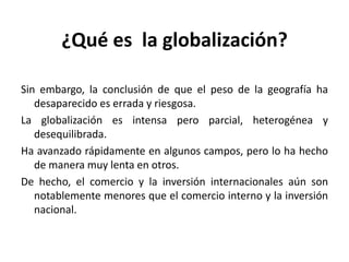 ¿Qué es la globalización?
Sin embargo, la conclusión de que el peso de la geografía ha
desaparecido es errada y riesgosa.
La globalización es intensa pero parcial, heterogénea y
desequilibrada.
Ha avanzado rápidamente en algunos campos, pero lo ha hecho
de manera muy lenta en otros.
De hecho, el comercio y la inversión internacionales aún son
notablemente menores que el comercio interno y la inversión
nacional.
 
