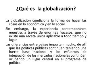 ¿Qué es la globalización?
La globalización condiciona la forma de hacer las
cosas en lo económico y en lo social.
Sin embargo, la experiencia contemporánea
muestra, a través de enormes fracasos, que no
existe una receta única aplicable a todo tiempo y
lugar.
Las diferencias entre países importan mucho, de allí
que las políticas públicas continúen teniendo una
fuerte base nacional y los esfuerzos de
integración de los mercados nacionales continúen
ocupando un lugar central en el programa de
política.
 