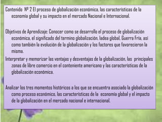 Contenido Nº 2 El proceso de globalización económica, las características de la
economía global y su impacto en el mercado Nacional e Internacional.
Objetivos de Aprendizaje: Conocer como se desarrollo el proceso de globalización
económica, el significado del termino globalización, ladea global, Guerra Fría, así
como también la evolución de la globalización y los factores que favorecieron la
misma.
Interpretar y memorizar las ventajas y desventajas de la globalización, las principales
zonas de libre comercio en el conteniente americano y las características de la
globalización económica.
Analizar los tres momentos históricos a los que se encuentra asociado la globalización
como proceso económico, las características de la economía global y el impacto
de la globalización en el mercado nacional e internacional.
 