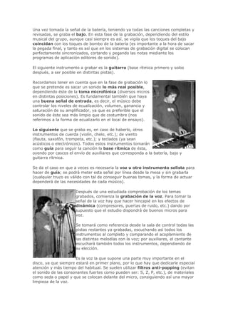 Una vez tomada la señal de la batería, teniendo ya todas las canciones completas y
revisadas, se graba el bajo. En esta fase de la grabación, dependiendo del estilo
musical del grupo, aunque casi siempre es así, se vigila que los toques del bajo
coincidan con los toques de bombo de la batería (es importante a la hora de sacar
la pegada final, y tanto es así que en los sistemas de grabación digital se colocan
perfectamente sincronizados, cortando y pegando las notas mediante los
programas de aplicación editores de sonido).

El siguiente instrumento a grabar es la guitarra (base rítmica primero y solos
después, a ser posible en distintas pistas).

Recordamos tener en cuenta que en la fase de grabación lo
que se pretende es sacar un sonido lo más real posible,
dependiendo éste de la toma microfónica (diversos micros
en distintas posiciones). Es fundamental también que haya
una buena señal de entrada, es decir, el músico debe
controlar los niveles de ecualización, volumen, ganancia y
saturación de su amplificador, ya que es preferible que el
sonido de éste sea más limpio que de costumbre (nos
referimos a la forma de ecualizarlo en el local de ensayo).

Lo siguiente que se graba es, en caso de haberlo, otros
instrumentos de cuerda (violín, chelo, etc.); de viento
(flauta, saxofón, trompeta, etc.); y teclados (ya sean
acústicos o electrónicos). Todos estos instrumentos tomarán
como guía para seguir la canción la base rítmica de ésta,
oyendo por cascos el envío de auxiliares que corresponda a la batería, bajo y
guitarra rítmica.

Se da el caso en que a veces es necesaria la voz u otro instrumento solista para
hacer de guía; se podrá meter esta señal por línea desde la mesa y sin grabarla
(cualquier truco es válido con tal de conseguir buenas tomas, y la forma de actuar
dependerá de las necesidades de cada músico).

                      Después de una estudiada comprobación de los temas
                      grabados, comienza la grabación de la voz. Para tomar la
                      señal de la voz hay que hacer hincapié en los efectos de
                      dinámica (compresores, puertas de ruido, etc.) dando por
                      supuesto que el estudio dispondrá de buenos micros para
                      voz.

                      Se tomará como referencia desde la sala de control todas las
                      pistas restantes ya grabadas, escuchando así todos los
                      instrumentos al completo y comparando el acoplamiento de
                      las distintas melodías con la voz; por auxiliares, el cantante
                      escuchará también todos los instrumentos, dependiendo de
                      su elección.

                      Es la voz la que supone una parte muy importante en el
disco, ya que siempre estará en primer plano, por lo que hay que dedicarle especial
atención y más tiempo del habitual. Se suelen utilizar filtros anti-popping (evitan
el sonido de las consonantes fuertes como pueden ser: S, Z, P, etc.), de materiales
como seda o papel y que se colocan delante del micro, consiguiendo así una mayor
limpieza de la voz.
 