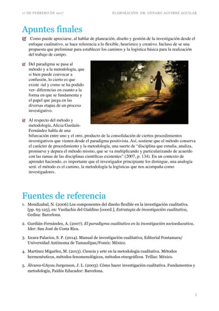 17 DE FEBRERO DE 2017 ELABORACIÓN: DR. GENARO AGUIRRE AGUILAR
Apuntes finales
Como puede apreciarse, al hablar de planeación, diseño y gestión de la investigación desde el
enfoque cualitativo, se hace referencia a lo ﬂexible, heurístico y creativo. Incluso de se una
propuesta que preliminar para establecer los caminos y la logística básica para la realización
del trabajo de campo.
Del paradigma se pasa al
método y a la metodología, que
si bien puede convocar a
confusión, lo cierto es que
existe -tal y como se ha podido
ver- diferencias en cuanto a la
forma en que se fundamenta y
el papel que juega en las
diversas etapas de un proceso
investigativo.
Al respecto del método y
metodología, Alicia Gurdaín-
Fernández habla de una
bifurcación entre uno y el otro, producto de la consolidación de ciertos procedimientos
investigativos que vienen desde el paradigma positivista. Así, sostiene que el método conserva
el carácter de procedimiento y la metodología, una suerte de “disciplina que estudia, analiza,
promueve y depura el método mismo, que se va multiplicando y particularizando de acuerdo
con las ramas de las disciplinas cientíﬁcas existentes” (2007, p. 134). En un contexto de
aprender haciendo, es importante que el investigador principiante los distingue, una analogía
será: el método es el camino, la metodología la logísticas que nos acompaña como
investigadores.
Fuentes de referencia
1. Mendizabal, N. (2006) Los componentes del diseño flexible en la investigación cualitativa.
[pp. 65-125], en: Vasilachis del Gialdino [coord.], Estrategia de investigación cualitativa,
Gedisa: Barcelona.
2. Gurdián-Fernández, A. (2007). El paradigma cualitativo en la investigación socioeducativa,
Ider: San José de Costa Rica.
3. Izcara Palacios, S. P. (2014). Manual de investigación cualitativa, Editorial Fontamara/
Universidad Autónoma de Tamaulipas/Fomix: México.
4. Martínez Miguélez, M. (2013). Ciencia y arte en la metodología cualitativa. Métodos
hermenéuticos, métodos fenomenológicos, métodos etnográficos. Trillas: México.
5. Álvarez-GAyou Jurgenson, J. L. (2003). Cómo hacer investigación cualitativa. Fundamentos y
metodología, Paidós Educador: Barcelona.
!5
 