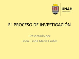 EL PROCESO DE INVESTIGACIÓN
Presentado por
Licda. Linda María Cortés
 