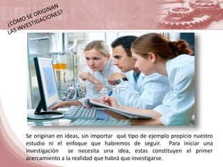 Se originan en ideas, sin importar qué tipo de ejemplo propicio nuestro 
estudio ni el enfoque que habremos de seguir. Para iniciar una 
investigación se necesita una idea, estas constituyen el primer 
acercamiento a la realidad que habrá que investigarse. 
 