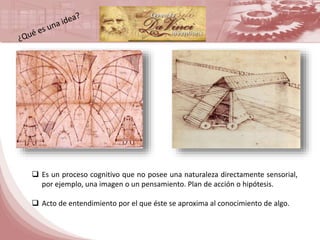  Es un proceso cognitivo que no posee una naturaleza directamente sensorial, 
por ejemplo, una imagen o un pensamiento. Plan de acción o hipótesis. 
 Acto de entendimiento por el que éste se aproxima al conocimiento de algo. 

