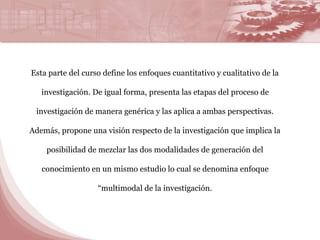 Esta parte del curso define los enfoques cuantitativo y cualitativo de la 
investigación. De igual forma, presenta las etapas del proceso de 
investigación de manera genérica y las aplica a ambas perspectivas. 
Además, propone una visión respecto de la investigación que implica la 
posibilidad de mezclar las dos modalidades de generación del 
conocimiento en un mismo estudio lo cual se denomina enfoque 
“multimodal de la investigación. 
 