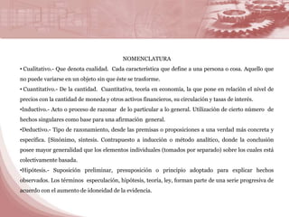NOMENCLATURA 
• Cualitativo.- Que denota cualidad. Cada característica que define a una persona o cosa. Aquello que 
no puede variarse en un objeto sin que éste se trasforme. 
• Cuantitativo.- De la cantidad. Cuantitativa, teoría en economía, la que pone en relación el nivel de 
precios con la cantidad de moneda y otros activos financieros, su circulación y tasas de interés. 
•Inductivo.- Acto o proceso de razonar de lo particular a lo general. Utilización de cierto número de 
hechos singulares como base para una afirmación general. 
•Deductivo.- Tipo de razonamiento, desde las premisas o proposiciones a una verdad más concreta y 
específica. [Sinónimo, síntesis. Contrapuesto a inducción o método analítico, donde la conclusión 
posee mayor generalidad que los elementos individuales (tomados por separado) sobre los cuales está 
colectivamente basada. 
•Hipótesis.- Suposición preliminar, presuposición o principio adoptado para explicar hechos 
observados. Los términos especulación, hipótesis, teoría, ley, forman parte de una serie progresiva de 
acuerdo con el aumento de idoneidad de la evidencia. 
 