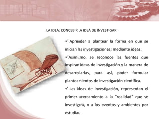 LA IDEA: CONCEBIR LA IDEA DE INVESTIGAR 
 Aprender a plantear la forma en que se 
inician las investigaciones: mediante ideas. 
Asimismo, se reconoce las fuentes que 
inspiran ideas de investigación y la manera de 
desarrollarlas, para así, poder formular 
planteamientos de investigación científica. 
 Las ideas de investigación, representan el 
primer acercamiento a la “realidad” que se 
investigará, o a los eventos y ambientes por 
estudiar. 
 