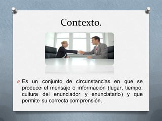 Contexto.




O Es un conjunto de circunstancias en que se
 produce el mensaje o información (lugar, tiempo,
 cultura del enunciador y enunciatario) y que
 permite su correcta comprensión.
 
