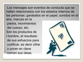 Los mensajes son eventos de conducta que se
hallan relacionados con los estados internos de
las personas: garabatos en el papel, sonidos en el
aire, marcas en la
 piedra, movimientos
 del cuerpo, etc.
Son los productos de
l hombre, el resultado
 de sus esfuerzos para
 codificar, es decir cifrar
 o poner en clave
 común sus ideas.
 