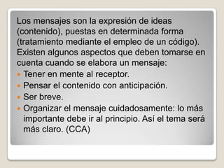 Los mensajes son la expresión de ideas
(contenido), puestas en determinada forma
(tratamiento mediante el empleo de un código).
Existen algunos aspectos que deben tomarse en
cuenta cuando se elabora un mensaje:
 Tener en mente al receptor.
 Pensar el contenido con anticipación.
 Ser breve.
 Organizar el mensaje cuidadosamente: lo más
  importante debe ir al principio. Así el tema será
  más claro. (CCA)
 