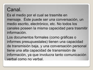 Canal.
Es el medio por el cual se trasmite en
mensaje. Éste puede ser una conversación, un
medio escrito, electrónico, etc. No todos los
canales poseen la misma capacidad para trasmitir
información.
Los documentos formales (como gráficas o
informes presupuestales) tienen una capacidad
de transmisión baja, y una conversación personal
tiene una alta capacidad de transmisión de
información, ya que involucra tanto comunicación
verbal como no verbal.
 