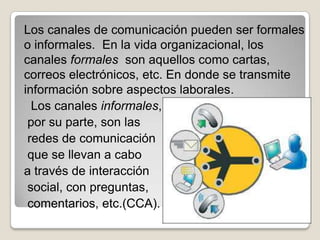 Los canales de comunicación pueden ser formales
o informales. En la vida organizacional, los
canales formales son aquellos como cartas,
correos electrónicos, etc. En donde se transmite
información sobre aspectos laborales.
  Los canales informales,
 por su parte, son las
 redes de comunicación
 que se llevan a cabo
a través de interacción
 social, con preguntas,
 comentarios, etc.(CCA).
 