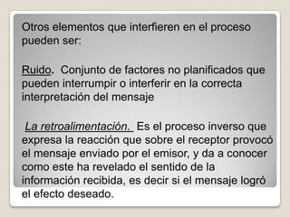 Otros elementos que interfieren en el proceso
pueden ser:

Ruido. Conjunto de factores no planificados que
pueden interrumpir o interferir en la correcta
interpretación del mensaje

 La retroalimentación. Es el proceso inverso que
expresa la reacción que sobre el receptor provocó
el mensaje enviado por el emisor, y da a conocer
como este ha revelado el sentido de la
información recibida, es decir si el mensaje logró
el efecto deseado.
 