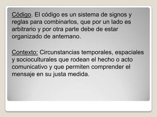 Código. El código es un sistema de signos y
reglas para combinarlos, que por un lado es
arbitrario y por otra parte debe de estar
organizado de antemano.

Contexto: Circunstancias temporales, espaciales
y socioculturales que rodean el hecho o acto
comunicativo y que permiten comprender el
mensaje en su justa medida.
 