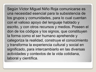 Según Víctor Miguel Niño Roja comunicarse es
una necesidad esencial para la subsistencia de
los grupos y comunidades, para lo cual cuentan
con el valioso apoyo del lenguaje hablado y
escrito, y con otros recursos y medios. Poseen el
don de los códigos y los signos, que constituyen
la forma como el ser humano aprehende y
categoriza la realidad, construye el conocimiento
y transforma la experiencia cultural y social en
significado, para intercambiarlo en las diversas
actividades y contextos de la vida cotidiana,
laboral y científica.
 