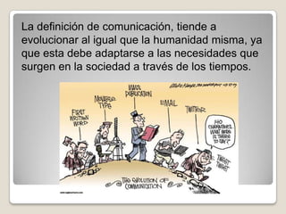 La definición de comunicación, tiende a
evolucionar al igual que la humanidad misma, ya
que esta debe adaptarse a las necesidades que
surgen en la sociedad a través de los tiempos.
 