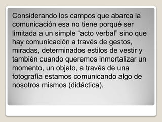 Considerando los campos que abarca la
comunicación esa no tiene porqué ser
limitada a un simple “acto verbal” sino que
hay comunicación a través de gestos,
miradas, determinados estilos de vestir y
también cuando queremos inmortalizar un
momento, un objeto, a través de una
fotografía estamos comunicando algo de
nosotros mismos (didáctica).
 