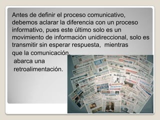 Antes de definir el proceso comunicativo,
debemos aclarar la diferencia con un proceso
informativo, pues este último solo es un
movimiento de información unidireccional, solo es
transmitir sin esperar respuesta, mientras
que la comunicación,
 abarca una
 retroalimentación.
 