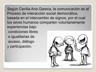 Según Cecilia Ana Gareca, la comunicación es el
Proceso de interacción social democrática,
basada en el intercambio de signos, por el cual
los seres humanos comparten voluntariamente
experiencias bajo
 condiciones libres
 e igualitarias de
 acceso, diálogo
y participación.
 