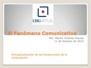 El Fenómeno Comunicativo
                             Por: Martín Jiménez Macías
                                 11 de Octubre de 2012




 Conceptualización de los fundamentos de la
 computación.
 