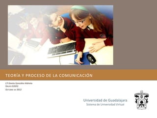 TEORÍA Y PROCESO DE LA COMUNICACIÓN
LTI Dante González Aldrete
GRUPO 62652
OCTUBRE DE 2012



                               Universidad de Guadalajara
                                Sistema de Universidad Virtual
 