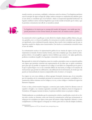 18 UNIDAD I
mundo exterior, sus acciones, cualidades y relaciones entre los mismos.2
Los lingüistas prefieren
usar el concepto de signo en lugar de código; ambos conceptos se analizarán más adelante, pero
el caso ahora es considerar que el ser humano –dada su excepcional capacidad intelectual– ha
logrado establecer ciertos sistemas lingüísticos que le dan sentido al mundo que le rodea y que
le permiten comunicarse más allá de su naturaleza animal.
La lingüística es la ciencia que se encarga del estudio del lenguaje y nos señala que éste
puede presentarse en dos formas básicas, de manera oral y de manera escrita o gráfica.
La comunicación verbal es aquélla que va más allá de los simples displays audibles (llanto, risa, gri-
tos, gemidos, etc.) y se basa en la palabra. Se estructura en sonidos articulados que adquieren
un significado, cuya combinación puede expresar ideas mucho más complejas que las que se
lograrían usando los displays antes mencionados. Este hecho es comúnmente conocido como
el acto de hablar.
La comunicación escrita es la representación gráfica de ese sistema de signos con los que in-
terpretamos al mundo. Existen muchas formas, unas más complejas que otras, desde los ideo-
gramas chinos y los jeroglíficos egipcios, hasta el alfabeto que usamos y las siglas; igualmente,
podemos considerar al graffiti y los logotipos comerciales como ejemplos.
Recuperando la visión de los lingüistas, tanto los sonidos articulados como su expresión gráfica
son signos que permiten construir una representación de las ideas que se quiere comunicar;
pero para que sea posible se requiere de un código, el cual debe ser compartido por la gente a
la que se quiere llegar o no se van a entender. Dicho de otra forma, el código es el conjunto de
instrucciones que permite la codificación y decodificación de la información, de modo que ésta
pueda ser intercambiada de manera comprensible entre el emisor y el receptor.
Los signos no son cosas aisladas, se deben agrupar formando sistemas que, al ser conocidos
por los miembros de la comunidad, permitan la construcción de mensajes y posibiliten la co-
municación, dichos sistemas son los códigos; a su vez, a estos códigos o sistemas de signos les
llamamos lenguajes.
Como es claro, existen muchos lenguajes y contextos para usarlos, desde los idiomas como el
español o el inglés y sus variantes regionales conocidas como dialectos, hasta los lenguajes in-
formáticos. El lenguaje musical, la danza y la pintura también tienen sus propios códigos.
Tradicionalmente se consideraba que la comunicación verbal se manifestaba a través de su for-
ma oral o escrita; no obstante, existe una forma de comunicación verbal que erróneamente se
relega por no considerar sus signos como parte del mismo código lingüístico (idioma) o como
complemento a él. Para algunos es lenguaje no verbal y para otros se trata de simples auxiliares,  
2
	 Definición propuesta en 1997 por Alexander Luria, neuropsicólogo ruso.
 