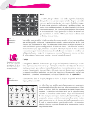 22 UNIDAD I
Señal
Las señales, más que referirse a una unidad lingüística propiamente
dicha, aluden al uso de una que ya se estudio: el signo. Las señales
son avisos que informan algo que está a nuestro alrededor o que pue-
de pasar, en estas se sustituyen por lo general a la palabra escrita por una
imagen, o una combinación sintética de ambas. Su significado deriva de
convenciones sociales, por lo mismo su interpretación puede variar
de una cultura a otra. Un por ejemplo son las señales de tránsito o las
que encontramos en edificios públicos para indicar en dónde están
las distintas áreas del mismo.
Las señales, como la palabra lo indica, señalan algo; en este sentido, es importante considerar
que también pueden presentarse a través estímulos visuales, olfativos e incluso táctiles, o de
cualquier otra forma aparte del signo. Por eso algunos autores diferencian al signo respecto de la
señal, considerando que las señales pertenecen al orden de lo natural y son entendidas instintiva-
mente, mientras que el signo pertenece al orden de lo cultural y se requiere de cierta educación
o conocimiento para interpretarlo de manera adecuada. Lo más conveniente es considerar a la
señal por su función y no por la forma en que se presenta. Todo nuestro entorno está lleno
de señales, algunas hechas por el hombre y otras del orden de lo natural.
Código
Como primera definición estableceremos que código es el conjunto de elementos que se com-
binan siguiendo ciertas instrucciones que permiten la codificación y decodificación de la infor-
mación, de manera que pueda ser intercambiada de forma comprensible entre el emisor y el
receptor. Existen muchos tipos de códigos y diferentes contextos donde se usan, por ejemplo,
los idiomas son códigos lingüísticos. Los signos que usamos en el idioma español son las letras
del alfabeto y los sonidos asociados a ellas; el código se expresa a través de la gramática.
Existen muchos tipos de códigos, pero para su estudio se propone la siguiente clasificación:
lógicos, estéticos y sociales.
Los códigos lógicos son aquéllos que se basan en patrones, secuencias o
fórmulas establecidas de los signos que utilice; por ejemplo, el código
Morse, la escritura Braile, los lenguajes de programación para com-
putadoras y las fórmulas matemáticas. Este tipo de códigos son muy
utilizados en las ciencias y en la técnica, aunque no son exclusivos
de estas áreas, pues como ya se mencionó, las diferentes lenguas son
un ejemplo; además, también se debe considerar como códigos
lógicos a toda estructura de signos y significados, aunque éstos sean
de carácter mágico-religioso –por ejemplo rituales y ceremonias–,
mientras exista una estructura definida de las mismas, de sus elemen-
tos y de su ejecución.
Gramática. Es el estudio
de las reglas y principios
que regulan el uso de los
idiomas. Cada lenguaje tie-
ne sus propias reglas.
Figura 1.7
Señalamientos
informativos.
Figura 1.8
Códigos japoneces.
 