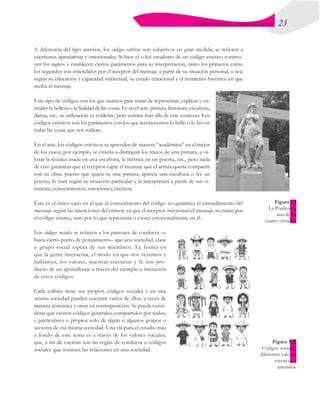 23
EL PROCESO DE LA COMUNICACIÓN
A diferencia del tipo anterior, los códigos estéticos son subjetivos en gran medida; se refieren a
cuestiones apreciativas y emocionales. Si bien el o los creadores de un código estético constru-
yen los signos y establecen ciertos parámetros para su interpretación, tanto los primeros como
los segundos son entendidos por el receptor del mensaje a partir de su situación personal, o sea,
según su educación y capacidad intelectual, su estado emocional y el momento histórico en que
reciba el mensaje.
Este tipo de códigos son los que usamos para tratar de representar, explicar y en-
tender la belleza o la fealdad de las cosas. Es en el arte: pintura, literatura, escultura,
danza, etc., su utilización es evidente, pero existen más allá de este contexto. Los
códigos estéticos son los parámetros con los que reconocemos lo bello o lo feo en
todas las cosas que nos rodean.
En el arte, los códigos estéticos se aprenden de manera “académica” en el mejor
de los casos; por ejemplo, se enseña a distinguir los trazos de una pintura, a va-
lorar la técnica usada en una escultura, la métrica en un poema, etc., pero nada
de esto garantiza que el receptor capte el mensaje que el artista quería compartir
con su obra, puesto que quien ve una pintura, aprecia una escultura o lee un
poema, lo hará según su situación particular y la interpretará a partir de sus vi-
vencias, conocimientos, emociones, etcétera.
Éste es el único caso en el que el conocimiento del código no garantiza el entendimiento del
mensaje según las intenciones del emisor, ya que el receptor interpretará el mensaje no tanto por
el código mismo, sino por lo que representa o evoca emocionalmente en él.
Los códigos sociales se refieren a los patrones de conducta –y
hasta cierto punto de pensamiento– que una sociedad, clase
o grupo social espera de sus miembros. La forma en
que la gente interactúa, el modo en que nos vestimos y
hablamos, los valores, nuestras creencias y fe son pro-
ducto de un aprendizaje a través del ejemplo e imitación
de estos códigos.
Cada cultura tiene sus propios códigos sociales y en una
misma sociedad pueden coexistir varios de ellos, a veces de
manera armónica y otras en contraposición. Se puede consi-
derar que existen códigos generales, compartidos por todos,
y particulares o propios solo de algún o algunos grupos o
sectores de esa misma sociedad. Una vía para el estudio más
a fondo de este tema es a través de los valores sociales,
que, a fin de cuentas son las reglas de conducta o códigos
sociales que norman las relaciones en una sociedad.
Figura 1.9
La Prudencia,
una de las
cuatro virtudes.
Figura 1.10
Códigos sociales,
diferentes valores,
creencias y
atuendos.
 