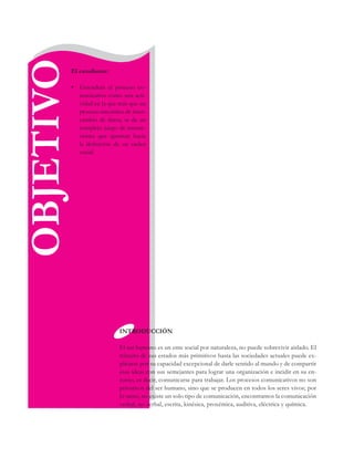 OBJETIVOEl estudiante:
•	 Entenderá el proceso co-
municativo como una acti-
vidad en la que más que un
proceso mecánico de inter-
cambio de datos, se da un
complejo juego de interac-
ciones que apuntan hacia
la definición de un orden
social.
INTRODUCCIÓN
El ser humano es un ente social por naturaleza, no puede sobrevivir aislado. El
tránsito de sus estados más primitivos hasta las sociedades actuales puede ex-
plicarse por su capacidad excepcional de darle sentido al mundo y de compartir
esas ideas con sus semejantes para lograr una organización e incidir en su en-
torno, es decir, comunicarse para trabajar. Los procesos comunicativos no son
privativos del ser humano, sino que se producen en todos los seres vivos; por
lo tanto, no existe un solo tipo de comunicación, encontramos la comunicación
verbal, no verbal, escrita, kinésica, proxémica, auditiva, eléctrica y química.
 