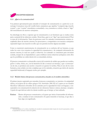 11
EL PROCESO DE LA COMUNICACIÓN
1.1	 CONCEPTOS BÁSICOS
1.1.1	 ¿Qué es la comunicación?
Una primera aproximación para entender el concepto de comunicación es a partir de su eti-
mología. Comunicar viene del vocablo latino communicare, que significa “compartir algo, hacerlo
común”, y por “común” entendemos comunidad; o sea, comunicar se refiere a hacer a “algo”
del conocimiento de nuestros semejantes.
Su etimología nos lleva a suponer que la comunicación es un fenómeno que se realiza como
parte sustancial de las relaciones sociales. Ahora bien, ¿qué es ese “algo” que mencionamos? Pues
se trata de la información. Tanto las personas como los animales constantemente estamos re-
copilando datos de nuestro entorno, los procesamos y compartimos con nuestros semejantes
esperando lograr una reacción en ellos que nos permita resolver alguna necesidad.
Como se mencionó anteriormente, la comunicación no es exclusiva del ser humano, ya que
todos los seres vivos tenemos la capacidad de comunicarnos y de compartir información de
nuestro entorno, lo cual nos ayuda a sobrevivir. Los animales se comunican para encontrar
comida, escapar de sus depredadores y para establecer ciertas relaciones jerárquicas entre ellos
que les posibilitan un orden dentro de su comunidad, etcétera.
El proceso comunicativo se desarrolla a través de la emisión de señales que pueden ser sonidos,
gestos o señas, olores, etc., con la intención de dar a conocer un mensaje, y que a consecuen-
cia de éste, se produzca una acción o reacción en quienes lo reciben. Para el caso de los seres
humanos, estas señales son más complejas que en los animales, situación que deriva de nuestra
capacidad intelectual; el lenguaje escrito, por ejemplo.
1.1.2	 Modelo básico del proceso comunicativo, basado en el modelo aristotélico
El primer intento registrado por entender el proceso comunicativo se remonta a la antigüedad
clásica, en la época de los sabios griegos. Fue Aristóteles (384-322 a.C.) quien en sus tratados
filosóficos1
diferenció al hombre de los animales por la capacidad de tener un lenguaje y con-
ceptualizó a la comunicación la relación de tres elementos básicos: emisor, mensaje y receptor.
A partir de aquí derivan todos los demás modelos que al tiempo se han realizado.
Emisor:	 Dentro del proceso comunicativo, es la parte que inicia el intercambio de informa-
ción y conduce el acto comunicativo. Es quien transmite el mensaje, el que dice o
hace algo con significado.
1
	 Aristóteles plantea en La retórica, el problema de entender la comunicación desde el punto de vista de la persuasión; es decir,
la capacidad de convencer a través de la palabra.
 