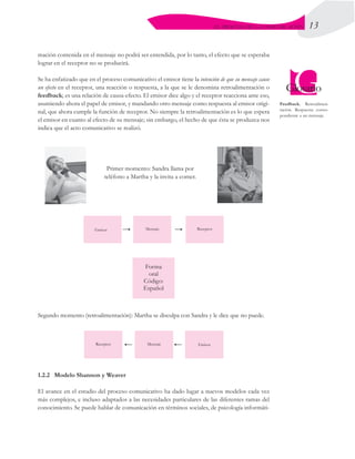 13
EL PROCESO DE LA COMUNICACIÓN
mación contenida en el mensaje no podrá ser entendida, por lo tanto, el efecto que se esperaba
lograr en el receptor no se producirá.
Se ha enfatizado que en el proceso comunicativo el emisor tiene la intención de que su mensaje cause
un efecto en el receptor, una reacción o respuesta, a la que se le denomina retroalimentación o
feedback; es una relación de causa-efecto. El emisor dice algo y el receptor reacciona ante eso,
asumiendo ahora el papel de emisor, y mandando otro mensaje como respuesta al emisor origi-
nal, que ahora cumple la función de receptor. No siempre la retroalimentación es lo que espera
el emisor en cuanto al efecto de su mensaje; sin embargo, el hecho de que ésta se produzca nos
indica que el acto comunicativo se realizó.
Primer momento: Sandra llama por
teléfono a Martha y la invita a comer.
1.2.2	 Modelo Shannon y Weaver
El avance en el estudio del proceso comunicativo ha dado lugar a nuevos modelos cada vez
más complejos, e incluso adaptados a las necesidades particulares de las diferentes ramas del
conocimiento. Se puede hablar de comunicación en términos sociales, de psicología informáti-
Segundo momento (retroalimentación): Martha se disculpa con Sandra y le dice que no puede.
Feedback. Retroalimen-
tación. Respuesta corres-
pondiente a un mensaje.
 