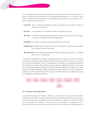 14 UNIDAD I
cos, en relación con el comportamiento animal, etc. Cada área del saber humano desarrolla sus
propios modelos que le permitan resolver sus problemas particulares; no obstante, siguen
siendo complementos al modelo básico establecido por Aristóteles. A continuación se enu-
meran algunos elementos de estos:
La fuente:	 De un conjunto de posibles mensajes, ésta decide cuál se enviará; es decir, el
origen de las decisiones.
El canal:	 Es el conducto físico mediante el cual se transmite el mensaje.
El ruido:	 Es toda interferencia que pueda afectar al canal y que evita que el mensaje llegue
al receptor o lo haga de manera incomprensible.
Fidelidad:	 Es el factor que reduce o elimina la interferencia del ruido.
Codificador: Es quien asume la función de tomar la información y decidir qué tipo de códi-
go usará para construir el mensaje.
Decodificador: Es la contraparte del anterior. Recibe el mensaje codificado y lo descifra
para conocer su significado.
A finales de la década de los cuarenta, el ingeniero Claude E. Shannon desarrolla un modelo
comunicativo enfocado en las condiciones técnicas de la transmisión de mensajes y lo presenta
en su obra The Mathematical Theory of Communication. Este trabajo fue complementado para el
año 1949, por el sociólogo Warren Weaver, quien enfatizó la utilidad del modelo. Así, la unión
de dos disciplinas diferentes produjo una obra de referencia duradera en el campo de la comu-
nicación: el modelo de Shannon y Weaver, también conocido como La teoría de la información; sin
embargo, esta teoría enfrenta la crítica de que fue concebida sólo para y se aplica en el campo
de la ingeniería en telecomunicaciones.
1.2.3	 Modelo de David K. Berlo
A partir de los trabajos de Shannon y Weaver, en la década de los setenta, David K. Berlo
desarrolla un modelo con el que se plantea analizar las relaciones existentes entre los pro-
cesos de comunicación, aprendizaje y comportamiento, y lo publica en su obra El proceso
de la comunicación. Sin embargo –a diferencia de sus antecesores–, considera que en el
contexto de la comunicación entre personas, la fuente y el codificador se deben agrupar en
 