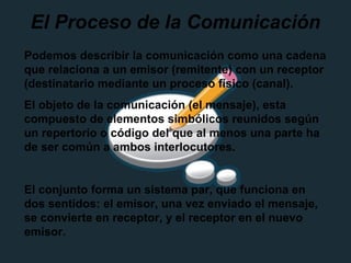 El Proceso de la Comunicación
Podemos describir la comunicación como una cadena
que relaciona a un emisor (remitente) con un receptor
(destinatario mediante un proceso físico (canal).
El objeto de la comunicación (el mensaje), esta
compuesto de elementos simbólicos reunidos según
un repertorio o código del que al menos una parte ha
de ser común a ambos interlocutores.
El conjunto forma un sistema par, que funciona en
dos sentidos: el emisor, una vez enviado el mensaje,
se convierte en receptor, y el receptor en el nuevo
emisor.
 