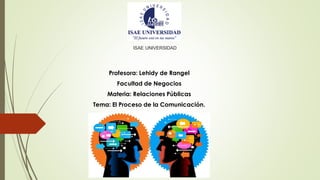 ISAE UNIVERSIDAD
Profesora: Lehidy de Rangel
Facultad de Negocios
Materia: Relaciones Públicas
Tema: El Proceso de la Comunicación.
 