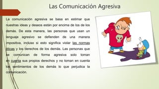 Las Comunicación Agresiva
La comunicación agresiva se basa en estimar que
nuestras ideas y deseos están por encima de los de los
demás. De esta manera, las personas que usan un
lenguaje agresivo se defienden de una manera
impositiva, incluso si esto significa violar las normas
éticas y los derechos de los demás. Las personas que
se comunican de forma agresiva solo toman
en cuenta sus propios derechos y no toman en cuenta
los sentimientos de los demás lo que perjudica la
comunicación.
 