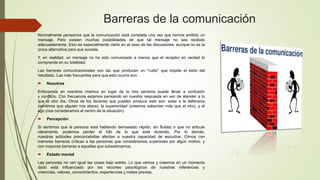 Barreras de la comunicación
Normalmente pensamos que la comunicación está completa una vez que hemos emitido un
mensaje. Pero existen muchas posibilidades de que tal mensaje no sea recibido
adecuadamente. Esto es especialmente cierto en el caso de las discusiones, aunque no es la
única alternativa para que suceda.
Y, en realidad, un mensaje no ha sido comunicado a menos que el receptor en verdad lo
comprenda en su totalidad.
Las barreras comunicacionales son las que producen un "ruido" que impide el éxito del
resultado. Las más frecuentes para que esto ocurra son:
 Nosotros
Enfocarnos en nosotros mismos en lugar de la otra persona puede llevar a confusión
y conflicto. Con frecuencia estamos pensando en nuestra respuesta en vez de atender a lo
que el otro día. Otros de los factores que pueden producir esto son: estar a la defensiva
(sentimos que alguien nos ataca), la superioridad (creemos saber/ser más que el otro), y el
ego (nos consideramos el centro de la situación).
 Percepción
Si sentimos que la persona está hablando demasiado rápido, sin fluidez o que no articula
claramente, podemos perder el hilo de lo que está diciendo. Por lo demás,
nuestras actitudes preconcebidas afectan a nuestra capacidad de escuchar. Oímos con
menores barreras críticas a las personas que consideramos superiores por algún motivo, y
con mayores barreras a aquellas que subestimamos.
 Estado mental
Las personas no ven igual las cosas bajo estrés. Lo que vemos y creemos en un momento
dado está influenciado por los recortes psicológicos de nuestras referencias y
creencias, valores, conocimientos, experiencias y metas previas.
 