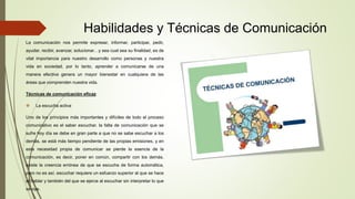 Habilidades y Técnicas de Comunicación
La comunicación nos permite expresar, informar, participar, pedir,
ayudar, recibir, avanzar, solucionar…y sea cual sea su finalidad, es de
vital importancia para nuestro desarrollo como personas y nuestra
vida en sociedad, por lo tanto, aprender a comunicarse de una
manera efectiva genera un mayor bienestar en cualquiera de las
áreas que comprenden nuestra vida.
Técnicas de comunicación eficaz
 La escucha activa
Uno de los principios más importantes y difíciles de todo el proceso
comunicativo es el saber escuchar. la falta de comunicación que se
sufre hoy día se debe en gran parte a que no se sabe escuchar a los
demás. se está más tiempo pendiente de las propias emisiones, y en
esta necesidad propia de comunicar se pierde la esencia de la
comunicación, es decir, poner en común, compartir con los demás.
existe la creencia errónea de que se escucha de forma automática,
pero no es así. escuchar requiere un esfuerzo superior al que se hace
al hablar y también del que se ejerce al escuchar sin interpretar lo que
se oye.
 
