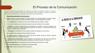 El Proceso de la Comunicación
El proceso básico de comunicación es cuando en el mismo una persona “emisor” se pone en
contacto con otra “receptor” a través de un mensaje (el cual es enviado por medio de un canal) y
espera que esta última dé una respuesta ante lo que se le ha transmitido.
 Elementos que participan en la comunicación
 Emisor: siempre hay intencionalidad de diferente carácter. Las intencionalidades se pueden conseguir
según los tipos de emisores, No todos los receptores tienen la misma capacidad de persuasión.
 2.- La codificación es el sistema como se envía el mensaje ya sea por señales o códigos.
 Si las intencionalidades son poco claras la persuasión suele ser recibidas de forma negativa.
 3.- Receptor: hoy en día el protagonista de la comunicación es el receptor. Encontrar al receptor en las
condiciones mas idóneas. Siempre necesitamos información del receptor. Los publicitarios analizan ala
receptor en el ámbito social y psicológico.
 4.- Mensaje: es la información de la comunicación, también es el objeto de la comunicación.
 Ha de ser eficaz para conseguir la intencionalidad del emisor.
 Un mensaje puede ser cualquier cosa: un texto, obra de arte, gestos, emociones, silencios. Cualquier
forma de expresión es un mensaje en potencia..
 5.- Canales de la comunicación: Cuando hablamos de comunicación nos referimos a los medios de
comunicación. Cada uno de los canales son los soportes: una emisora de radio, un revista, etc.
 6.- La decodificación es la interpretación que tiene el receptor para entender el mensaje.
 7.- La retroalimentación es la contestación del mensaje recibido.
 8.- El ruido un factor que distorsiona la comunicación.
 
