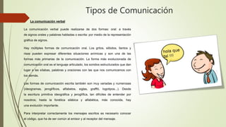 Tipos de Comunicación
 La comunicación verbal
La comunicación verbal puede realizarse de dos formas: oral: a través
de signos orales y palabras habladas o escrita: por medio de la representación
gráfica de signos.
Hay múltiples formas de comunicación oral. Los gritos, silbidos, llantos y
risas pueden expresar diferentes situaciones anímicas y son una de las
formas más primarias de la comunicación. La forma más evolucionada de
comunicación oral es el lenguaje articulado, los sonidos estructurados que dan
lugar a las sílabas, palabras y oraciones con las que nos comunicamos con
los demás.
Las formas de comunicación escrita también son muy variadas y numerosas
(ideogramas, jeroglíficos, alfabetos, siglas, graffiti, logotipos...). Desde
la escritura primitiva ideográfica y jeroglífica, tan difíciles de entender por
nosotros; hasta la fonética silábica y alfabética, más conocida, hay
una evolución importante.
Para interpretar correctamente los mensajes escritos es necesario conocer
el código, que ha de ser común al emisor y al receptor del mensaje.
 