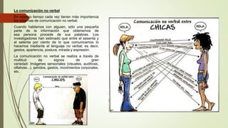 La comunicación no verbal
En nuestro tiempo cada vez tienen más importancia
los sistemas de comunicación no verbal.
Cuando hablamos con alguien, sólo una pequeña
parte de la información que obtenemos de
esa persona procede de sus palabras. Los
investigadores han estimado que entre el sesenta y
el setenta por ciento de lo que comunicamos lo
hacemos mediante el lenguaje no verbal; es decir,
gestos, apariencia, postura, mirada y expresión.
La comunicación no verbal se realiza a través de
multitud de signos de gran
variedad: Imágenes sensoriales (visuales, auditivas,
olfativas...), sonidos, gestos, movimientos corporales,
etc.
 