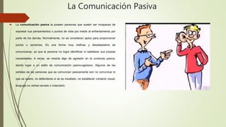 La Comunicación Pasiva
 La comunicación pasiva la poseen personas que suelen ser incapaces de
expresar sus pensamientos o puntos de vista por miedo al enfrentamiento por
parte de los demás. Normalmente, no se consideran aptos para proporcionar
juicios u opiniones. Es una forma muy ineficaz y desadaptativa de
comunicarse, ya que la persona no logra identificar ni satisfacer sus propias
necesidades. A veces, se mezcla algo de agresión en la conducta pasiva,
dando lugar a un estilo de comunicación pasivo-agresivo. Algunos de las
señales de las personas que se comunican pasivamente son no comunicar lo
que se quiere, no defenderse si se es insultado, no establecer contacto visual,
lenguaje no verbal cerrado o indecisión.
 