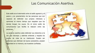 Las Comunicación Asertiva.
Este estilo es el intermedio entre el estilo agresivo y el
pasivo y es característico de las personas que son
capaces de defender sus propios intereses y
opiniones al mismo tiempo que respetan que los
demás tengan los suyos. Es el único estilo de
comunicación que facilita la relación entre las
personas.
La persona asertiva sabe defender sus derechos a la
vez que discrepa y además entiende y respeta los
puntos de vista de su interlocutor. Suelen ser
personas que disfrutan de buena autoestima, poseen
seguridad en sí mismos y se muestran confiadas.
 