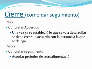 Cierre (como dar seguimiento) Paso 1Concretar AcuerdosUna vez ya se estableció lo que se va a desarrollar se debe crear un acuerdo con la persona a la que se delega.Paso 2Concretar seguimientoAcordar periodos de retroalimentación.