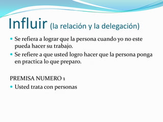 Influir(la relación y la delegación)Se refiera a lograr que la persona cuando yo no este pueda hacer su trabajo.Se refiere a que usted logro hacer que la persona ponga en practica lo que preparo.PREMISA NUMERO 1Usted trata con personas