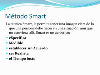 Método SmartLa técnica Smart, le permite tener una imagen clara de lo que una persona debe hacer en una situación, aun que no estuviera  allí. Smart es un acróstico:eSpecificaMedible	     establecer  un Acuerdo     ser Realista	     el Tiempo justo