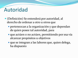 Autoridad(Definición) Se entenderá por autoridad, al derecho de ordenar a otro u otros quepertenezcan a la organización y que dependan de quien posee tal autoridad, paraque actúen o no actúen, permitiendo por esa vía alcanzar propósitos u objetivosque se integran a las labores que, quien delega, ha dispuesto