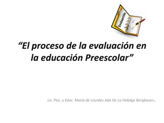 “El proceso de la evaluación en
    la educación Preescolar”



       Lic. Psic. y Educ. María de Lourdes Ada De La Hidalga Bergbauer   .
 